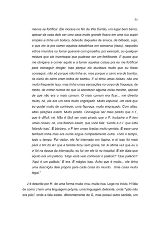 71


      menos se fortifica’. Ele morava no fim da Vila Carrão, um lugar bem bairro,
      apesar da casa dele ser uma casa muito grande ficava em uma rua super
      simples e tinha um boteco, botecão daqueles de sinuca, de bêbado, sujo,
      e que ele ia pra comer aquelas batatinhas em conserva (risos), naqueles
      vidros imundos ou tomar guaraná com groselha, por exemplo, ou qualquer
      mistura que ele inventasse que pudesse ser um fortificante. E quase que
      me obrigava a comer aquilo e a tomar aquelas coisas pra eu me fortificar
      para conseguir chegar. Isso porque ele duvidava muito que eu fosse
      conseguir, não só porque não tinha ar, mas porque o carro era de bambu,
      os eixos do carro eram todos de bambu. E aí tinha umas coisas, não era
      muito frequente isso, mas tinha umas sensações no corpo de fraqueza, de
      medo, de entrar numas de que ia acontecer alguma coisa mesmo, apesar
      de que não era o mais comum. O mais comum era ficar... me divertia
      muito, né, ele era um cara muito engraçado. Muito especial, um cara que
      eu gostei muito de conhecer, uma figuraça, muito engraçado. Com altas,
      altas pirações assim. Muito pirado. Conseguia ser mais pirado que o F,
      que é difícil, né. Não é fácil ser mais pirado que o F. Inclusive o F tem
      umas coisas, né, uns flashes assim, que você fala: ’Gente é o F que está
      falando isso’. É bárbaro, o F tem umas tiradas muito geniais. E esse cara
      também tinha mas era numa língua completamente outra. Todo o tempo,
      todo o tempo. Fui visitar, ele foi internado em Itapira, e aí isso foi mais
      para o fim do AT que a família ficou sem grana, tal. A última vez que eu o
      vi foi na época da internação, eu fui ver ele lá no hospital. E ele dizia que
      aquilo era um palácio. ‘Hoje você veio conhecer o palácio?’ ‘Que palácio?’
      ‘Aqui é um palácio.’ E era. É mágico isso. Acho que é muito... ele tinha
      uma descrição dele próprio para cada coisa do mundo. Uma coisa muito
      legal.”


   J é descrito por H de uma forma muito viva, muito rica. Logo no início, H fala
de como J tem uma linguagem própria, uma linguagem delirante, onde “pão não
era pão”, onde a fala existe, diferentemente de G, mas possui outro sentido, um
 