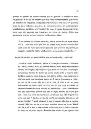 73


quando as “perdas” se tornam maiores que os “ganhos”, o trabalho se torna
insuportável. H fala de um trabalho que teve como acompanhante e que deixou:
Ele trabalhou na República, sendo esta uma instituição, uma casa, em que mora
cerca de cinco indivíduos psicóticos e, permanentemente, um acompanhante
terapêutico que também é um “morador” da casa. A equipe de acompanhantes
conta com oito pessoas que trabalham em forma de rodízio. Sobre esta
experiência, a de ter sido um “morador” da República, H fala:


      “É um trabalho do AT mais específico. Que é essa coisa de morar juntos,
      isso é... acho que aí dá pra falar de coisas muito, muito estranhas que
      você sente ali, numa convivência daquela, com um nível de proximidade
      daquele, é estranho mesmo você conviver com psicótico. É estranho...”


   Ao ser perguntado em que consistiria este estranhamento, H responde:


      “Porque o cheiro é diferente, porque a circulação é diferente. E isso que
      eu... sei lá, não sou muito, eu também não sou muito adequado num certo
      sentido, em relação a algumas coisa que tem a ver com isso. Por exemplo,
      convivência, horário de dormir, eu durmo muito tarde, a maioria deles
      também, ou dorme muito tarde, ou nem dorme, então... mas é diferente, é
      diferente, você estar num lugar assim, né. A noite é de um peso, à noite...
      eu saí de lá porque não suportei a noite. A noite é de um peso
      indescritível, de muito medo, de tudo, né, do que pode acontecer, da
      responsabilidade que você assume ali, mesmo que... sabe? Dizendo que
      não está assumindo, dizendo que não é função mesmo, se o cara quer
      sair... Tem essa ideia, se o cara quer sair ele sai, mas não dá para você
      ver o cara sair, F, às duas e meia da manhã, sem sapato, dizendo que vai
      para o hospital. ‘F, você não pode ir para o hospital, são duas e meia da
      manhã’. ‘Não, mas eu vou lá, eu pego o ônibus, eu não sei o que.’ ‘Não F
      não dá’, e o F já está lá na esquina e eu tentando ir atrás falando com ele.
      Às vezes dá, às vezes não dá. Às vezes você acorda no dia seguinte com
 