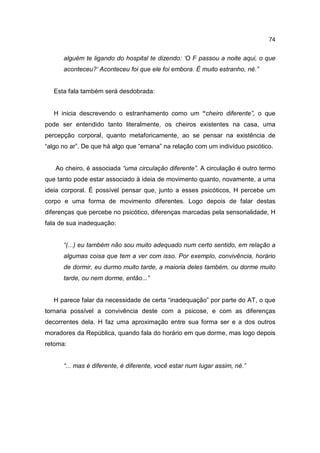 74


      alguém te ligando do hospital te dizendo: ‘O F passou a noite aqui, o que
      aconteceu?’ Aconteceu foi que ele foi embora. É muito estranho, né.”


   Esta fala também será desdobrada:


   H inicia descrevendo o estranhamento como um “cheiro diferente”, o que
pode ser entendido tanto literalmente, os cheiros existentes na casa, uma
percepção corporal, quanto metaforicamente, ao se pensar na existência de
“algo no ar”. De que há algo que “emana” na relação com um indivíduo psicótico.


   Ao cheiro, é associada “uma circulação diferente”. A circulação é outro termo
que tanto pode estar associado à ideia de movimento quanto, novamente, a uma
ideia corporal. É possível pensar que, junto a esses psicóticos, H percebe um
corpo e uma forma de movimento diferentes. Logo depois de falar destas
diferenças que percebe no psicótico, diferenças marcadas pela sensorialidade, H
fala de sua inadequação:


      “(...) eu também não sou muito adequado num certo sentido, em relação a
      algumas coisa que tem a ver com isso. Por exemplo, convivência, horário
      de dormir, eu durmo muito tarde, a maioria deles também, ou dorme muito
      tarde, ou nem dorme, então...”


   H parece falar da necessidade de certa “inadequação” por parte do AT, o que
tornaria possível a convivência deste com a psicose, e com as diferenças
decorrentes dela. H faz uma aproximação entre sua forma ser e a dos outros
moradores da República, quando fala do horário em que dorme, mas logo depois
retoma:


      “... mas é diferente, é diferente, você estar num lugar assim, né.”
 