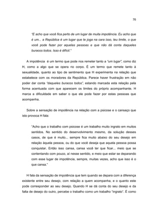76




      “E acho que você fica perto de um lugar de muita impotência. Eu acho que
      é um... a República é um lugar que te joga na cara isso, teu limite, o que
      você pode fazer por aquelas pessoas e que não dá conta daqueles
      buracos todos. Isso é difícil.”


   A impotência é um termo que pode nos remeter tanto a “um lugar”, como diz
H, como a algo que se opera no corpo. É um termo que remete tanto à
sexualidade, quanto ao tipo de sentimento que H experimenta na relação que
estabelece com os moradores da República. Parece haver frustração em não
poder dar conta “daqueles buracos todos”, estando marcada esta relação pela
forma acentuada com que aparecem os limites do próprio acompanhante. H
marca a dificuldade em saber o que ele pode fazer por estas pessoas que
acompanha.


   Sobre a sensação de impotência na relação com a psicose e o cansaço que
isto provoca H fala:


      “Acho que o trabalho com psicose é um trabalho muito ingrato em muitos
      sentidos. No sentido do desenvolvimento mesmo, da solução desses
      casos, de que é muito... sempre fica muito abaixo do seu desejo em
      relação àquela pessoa, ou do que você deseja que aquela pessoa possa
      conquistar. Então isso cansa, cansa você ter que ficar... meio que se
      contentando com pouco, aí nesse sentido, e meio que estar se deparando
      com esse lugar de impotência, sempre, muitas vezes, acho que isso é o
      que cansa.”


   H fala da sensação de impotência que tem quando se depara com a diferença
existente entre seu desejo, com relação a quem acompanha, e o quanto este
pode corresponder ao seu desejo. Quando H se dá conta do seu desejo e da
falta de desejo do outro, percebe o trabalho como um trabalho “ingrato”. É como
 