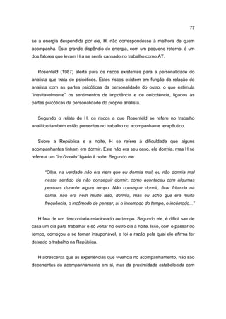 77


se a energia despendida por ele, H, não correspondesse à melhora de quem
acompanha. Este grande dispêndio de energia, com um pequeno retorno, é um
dos fatores que levam H a se sentir cansado no trabalho como AT.


   Rosenfeld (1987) alerta para os riscos existentes para a personalidade do
analista que trata de psicóticos. Estes riscos existem em função da relação do
analista com as partes psicóticas da personalidade do outro, o que estimula
“inevitavelmente” os sentimentos de impotência e de onipotência, ligados às
partes psicóticas da personalidade do próprio analista.


   Segundo o relato de H, os riscos a que Rosenfeld se refere no trabalho
analítico também estão presentes no trabalho do acompanhante terapêutico.


   Sobre a República e a noite, H se refere à dificuldade que alguns
acompanhantes tinham em dormir. Este não era seu caso, ele dormia, mas H se
refere a um “incômodo” ligado à noite. Segundo ele:


      “Olha, na verdade não era nem que eu dormia mal, eu não dormia mal
      nesse sentido de não conseguir dormir, como aconteceu com algumas
      pessoas durante algum tempo. Não conseguir dormir, ficar fritando na
      cama, não era nem muito isso, dormia, mas eu acho que era muita
      frequência, o incômodo de pensar, aí o incomodo do tempo, o incômodo...”


   H fala de um desconforto relacionado ao tempo. Segundo ele, é difícil sair de
casa um dia para trabalhar e só voltar no outro dia à noite. Isso, com o passar do
tempo, começou a se tornar insuportável, e foi a razão pela qual ele afirma ter
deixado o trabalho na República.


   H acrescenta que as experiências que vivencia no acompanhamento, não são
decorrentes do acompanhamento em si, mas da proximidade estabelecida com
 