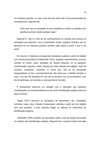 78


um indivíduo psicótico, ou seja, sentir isto que sente não é uma exclusividade do
acompanhante. Segundo ele:


          “Acho que isso (a percepção de sua impotência) é difícil no trabalho com
          psicóticos sempre, desde qualquer lugar.”


   Segundo H, não é o fato de ser acompanhante ou analista que provoca as
sensações que descreve, mas a proximidade. Assim, qualquer indivíduo que se
aproxime de um indivíduo psicótico também está sujeito a sentir o que H diz
sentir.


   Em resumo, H descreve as seguintes sensações surgidas a partir da relação
com indivíduos psicóticos e deficientes: Pavor, angústia, estranhamento, loucura,
vontade de chorar, vazio, sensação de inexistir absoluta, nó na garganta,
contaminação, fraqueza, medo, fantasia de morte, fantasia de tragédia, medo de
suicídios, impotência, incômodo. H marca que, não só de sensações
desagradáveis, se faz o acompanhamento. Ele sente que o trabalho também o
trata, e diz que há situações em que ele se sentindo mal vai acompanhar, com
dor de estômago, por exemplo, e acompanhando fica bem.


   É interessante fazermos um paralelo com a descrição das possíveis
manifestações da contratransferência e da contra identificação projetiva feita por
alguns autores.


    Segal (1977) descreve as sensações de desconforto, dor, ansiedade,
confusão, culpa, raiva, irritação e desamparo, sentidas a partir de uma relação
com uma paciente, a qual, segundo Segal, se utilizava do mecanismo de
identificação projetiva.


    Rosenfeld (1987) também faz descrições sobre o tipo de reação provocada
no analista pela identificação projetiva. Segundo ele, é possível sentir mal estar
 