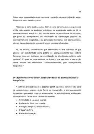 79


físico, sono, incapacidade de se concentrar, confusão, despersonalização, vazio,
fraqueza e medo de enlouquecer.


   Podemos, a partir destes dados, falar de uma aproximação da experiência
vivida pelo analista de pacientes psicóticos, da experiência vivida por H no
acompanhamento terapêutico. Isto permite pensar na possibilidade da utilização,
por parte do acompanhado, do mecanismo de identificação projetiva no
acompanhamento terapêutico, e da percepção da mesma, pelo acompanhante,
através da constatação de seus sentimentos contratransferenciais.


   Há, no entanto, características que diferenciam os dois trabalhos. O que
poderia ser caracterizado como próprio ao acompanhamento que poderia
funcionar como um facilitador para a utilização da identificação projetiva pelo
paciente? E quais as características do trabalho que permitem a percepção
desta, através dos sentimentos contratransferenciais, pelo acompanhante
terapêutico?




III Hipóteses sobre o sentir: particularidades do acompanhamento
terapêutico

   A partir das diversas situações descritas por H, é possível perceber uma série
de características próprias desta forma de intervenção, o acompanhamento
terapêutico, que podem propiciar as sensações de “estranhamento” vividas pelo
acompanhante. Dentre estas características estão:
   • A intimidade: o espaço e o corpo;
   • A relação da dupla com o social;
   • A duração: tempo ou temporalidade?;
   • O “lugar” do AT e
   • A falta de nomeação.
 
