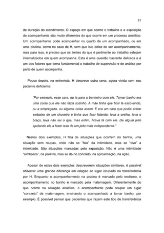 81


de duração do atendimento. O espaço em que ocorre o trabalho e a exposição
do acompanhante são muito diferentes do que ocorre em um processo analítico.
Um acompanhante pode acompanhar no quarto de um acompanhado, ou em
uma piscina, como no caso de H, sem que isto deixe de ser acompanhamento,
mas para isso, é preciso que os limites do que é pertinente ao trabalho estejam
internalizados em quem acompanha. Esta é uma questão bastante delicada e é
um dos fatores que torna fundamental o trabalho de supervisão e de análise por
parte de quem acompanha.


   Pouco depois, na entrevista, H descreve outra cena, agora vivida com seu
paciente deficiente:


      “Por exemplo, esse cara, eu ia para o banheiro com ele. Tomar banho era
      uma coisa que ele não fazia sozinho. A mãe tinha que ficar lá escovando,
      ou a empregada, ou alguma coisa assim. E era um cara que podia entrar
      embaixo de um chuveiro e tinha que ficar falando: lava a orelha, lava o
      braço, lava não sei o que, mas enfim, ficava lá com ele. De algum jeito
      ajudando ele a fazer isso de um jeito mais independente.”


  Nestes dois exemplos, H fala de situações que ocorrem no banho, uma
situação sem roupas, onde não se “fala” da intimidade, mas se “vive” a
intimidade. São situações marcadas pela exposição. Não é uma intimidade
“simbólica”, na palavra, mas se dá no concreto, na aproximação, na ação.


   Apesar de estes dois exemplos descreverem situações similares, é possível
observar uma grande diferença em relação ao lugar ocupado na transferência
por H. Enquanto o acompanhamento na piscina é marcado pelo erotismo, o
acompanhamento no banho é marcado pela maternagem. Diferentemente do
que ocorre na situação analítica, o acompanhante pode ocupar um lugar
“concreto” de maternagem, ensinando o acompanhado a tomar banho, por
exemplo. É possível pensar que pacientes que fazem este tipo de transferência
 