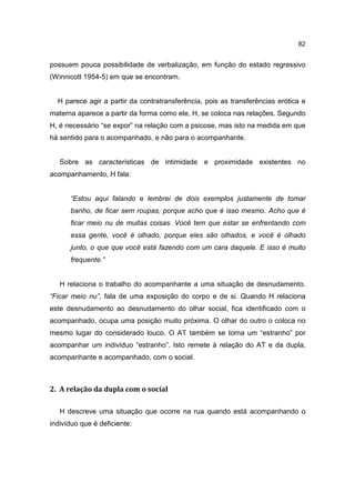82


possuem pouca possibilidade de verbalização, em função do estado regressivo
(Winnicott 1954-5) em que se encontram.


  H parece agir a partir da contratransferência, pois as transferências erótica e
materna aparece a partir da forma como ele, H, se coloca nas relações. Segundo
H, é necessário “se expor” na relação com a psicose, mas isto na medida em que
há sentido para o acompanhado, e não para o acompanhante.


   Sobre as características de intimidade e proximidade existentes no
acompanhamento, H fala:


      “Estou aqui falando e lembrei de dois exemplos justamente de tomar
      banho, de ficar sem roupas, porque acho que é isso mesmo. Acho que é
      ficar meio nu de muitas coisas. Você tem que estar se enfrentando com
      essa gente, você é olhado, porque eles são olhados, e você é olhado
      junto, o que que você está fazendo com um cara daquele. E isso é muito
      frequente.”


   H relaciona o trabalho do acompanhante a uma situação de desnudamento.
“Ficar meio nu”, fala de uma exposição do corpo e de si. Quando H relaciona
este desnudamento ao desnudamento do olhar social, fica identificado com o
acompanhado, ocupa uma posição muito próxima. O olhar do outro o coloca no
mesmo lugar do considerado louco. O AT também se torna um “estranho” por
acompanhar um indivíduo “estranho”. Isto remete à relação do AT e da dupla,
acompanhante e acompanhado, com o social.



2. A relação da dupla com o social

   H descreve uma situação que ocorre na rua quando está acompanhando o
indivíduo que é deficiente:
 