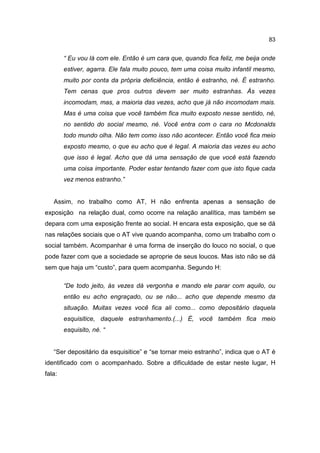 83


        “ Eu vou lá com ele. Então é um cara que, quando fica feliz, me beija onde
        estiver, agarra. Ele fala muito pouco, tem uma coisa muito infantil mesmo,
        muito por conta da própria deficiência, então é estranho, né. É estranho.
        Tem cenas que pros outros devem ser muito estranhas. Às vezes
        incomodam, mas, a maioria das vezes, acho que já não incomodam mais.
        Mas é uma coisa que você também fica muito exposto nesse sentido, né,
        no sentido do social mesmo, né. Você entra com o cara no Mcdonalds
        todo mundo olha. Não tem como isso não acontecer. Então você fica meio
        exposto mesmo, o que eu acho que é legal. A maioria das vezes eu acho
        que isso é legal. Acho que dá uma sensação de que você está fazendo
        uma coisa importante. Poder estar tentando fazer com que isto fique cada
        vez menos estranho.”


   Assim, no trabalho como AT, H não enfrenta apenas a sensação de
exposição na relação dual, como ocorre na relação analítica, mas também se
depara com uma exposição frente ao social. H encara esta exposição, que se dá
nas relações sociais que o AT vive quando acompanha, como um trabalho com o
social também. Acompanhar é uma forma de inserção do louco no social, o que
pode fazer com que a sociedade se aproprie de seus loucos. Mas isto não se dá
sem que haja um “custo”, para quem acompanha. Segundo H:

        “De todo jeito, às vezes dá vergonha e mando ele parar com aquilo, ou
        então eu acho engraçado, ou se não... acho que depende mesmo da
        situação. Muitas vezes você fica ali como... como depositário daquela
        esquisitice, daquele estranhamento.(...) É, você também fica meio
        esquisito, né. “


   “Ser depositário da esquisitice” e “se tornar meio estranho”, indica que o AT é
identificado com o acompanhado. Sobre a dificuldade de estar neste lugar, H
fala:
 