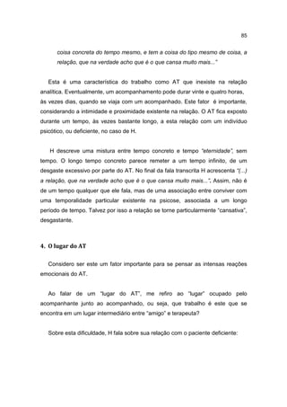 85


      coisa concreta do tempo mesmo, e tem a coisa do tipo mesmo de coisa, a
      relação, que na verdade acho que é o que cansa muito mais...”


   Esta é uma característica do trabalho como AT que inexiste na relação
analítica. Eventualmente, um acompanhamento pode durar vinte e quatro horas,
às vezes dias, quando se viaja com um acompanhado. Este fator é importante,
considerando a intimidade e proximidade existente na relação. O AT fica exposto
durante um tempo, às vezes bastante longo, a esta relação com um indivíduo
psicótico, ou deficiente, no caso de H.


   H descreve uma mistura entre tempo concreto e tempo “eternidade”, sem
tempo. O longo tempo concreto parece remeter a um tempo infinito, de um
desgaste excessivo por parte do AT. No final da fala transcrita H acrescenta “(...)
a relação, que na verdade acho que é o que cansa muito mais...”. Assim, não é
de um tempo qualquer que ele fala, mas de uma associação entre conviver com
uma temporalidade particular existente na psicose, associada a um longo
período de tempo. Talvez por isso a relação se torne particularmente “cansativa”,
desgastante.



4. O lugar do AT

   Considero ser este um fator importante para se pensar as intensas reações
emocionais do AT.


   Ao falar de um “lugar do AT”, me refiro ao “lugar” ocupado pelo
acompanhante junto ao acompanhado, ou seja, que trabalho é este que se
encontra em um lugar intermediário entre “amigo” e terapeuta?


   Sobre esta dificuldade, H fala sobre sua relação com o paciente deficiente:
 
