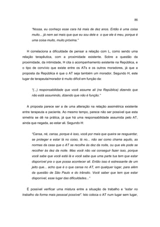 86


      “Nossa, eu conheço esse cara há mais de dez anos. Então é uma coisa
      muito... já nem sei mais que que eu sou dele e o que ele é meu, porque é
      uma coisa muito, muito próxima.”


   H correlaciona a dificuldade de pensar a relação com L, como sendo uma
relação terapêutica, com a proximidade existente. Sobre a questão da
proximidade, da intimidade, H cita o acompanhamento existente na República, e
o tipo de convívio que existe entre os ATs e os outros moradores, já que a
proposta da República é que o AT seja também um morador. Segundo H, este
lugar de terapeuta/morador é muito difícil em função da:


      “(...) responsabilidade que você assume ali (na República) dizendo que
      não está assumindo, dizendo que não é função.”


   A proposta parece ser a de uma alteração na relação assimétrica existente
entre terapeuta e paciente. Ao mesmo tempo, parece não ser possível que esta
simetria se dê na prática, já que há uma responsabilidade assumida pelo AT,
ainda que negada, ao estar ali. Segundo H:


      “Cansa, né, cansa, porque é isso, você por mais que queira se resguardar,
      se proteger e estar lá no coiso, lá no... não sei como chama aquilo, as
      normas da casa que o AT se recolhe às dez da noite, ou que ele pode se
      recolher às dez da noite. Mas você não vai conseguir fazer isso, porque
      você sabe que você está lá e você sabe que uma parte tua tem que estar
      disponível pra o que possa acontecer ali. Então isso é estressante de um
      jeito que... acho que é o que cansa no AT, em qualquer lugar, para além
      da questão de São Paulo e do trânsito. Você saber que tem que estar
      disponível, esse lugar das dificuldades...”


   É possível verificar uma mistura entre a situação de trabalho e “estar no
trabalho da forma mais pessoal possível”. Isto coloca o AT num lugar sem lugar,
 