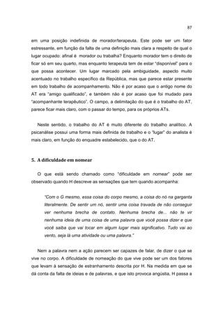87


em uma posição indefinida de morador/terapeuta. Este pode ser um fator
estressante, em função da falta de uma definição mais clara a respeito de qual o
lugar ocupado: afinal é morador ou trabalha? Enquanto morador tem o direito de
ficar só em seu quarto, mas enquanto terapeuta tem de estar “disponível” para o
que possa acontecer. Um lugar marcado pela ambiguidade, aspecto muito
acentuado no trabalho específico da República, mas que parece estar presente
em todo trabalho de acompanhamento. Não é por acaso que o antigo nome do
AT era “amigo qualificado”, e também não é por acaso que foi mudado para
“acompanhante terapêutico”. O campo, a delimitação do que é o trabalho do AT,
parece ficar mais claro, com o passar do tempo, para os próprios ATs.


   Neste sentido, o trabalho do AT é muito diferente do trabalho analítico. A
psicanálise possui uma forma mais definida de trabalho e o “lugar” do analista é
mais claro, em função do enquadre estabelecido, que o do AT.



5. A dificuldade em nomear

   O que está sendo chamado como “dificuldade em nomear” pode ser
observado quando H descreve as sensações que tem quando acompanha:


      “Com o G mesmo, essa coisa do corpo mesmo, a coisa do nó na garganta
      literalmente. De sentir um nó, sentir uma coisa travada de não conseguir
      ver nenhuma brecha de contato. Nenhuma brecha de... não te vir
      nenhuma ideia de uma coisa de uma palavra que você possa dizer e que
      você saiba que vai tocar em algum lugar mais significativo. Tudo vai ao
      vento, seja lá uma atividade ou uma palavra.”


   Nem a palavra nem a ação parecem ser capazes de falar, de dizer o que se
vive no corpo. A dificuldade de nomeação do que vive pode ser um dos fatores
que levam à sensação de estranhamento descrita por H. Na medida em que se
dá conta da falta de ideias e de palavras, e que isto provoca angústia, H passa a
 