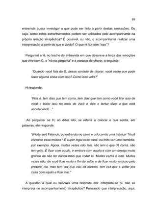 89


entrevista busca investigar o que pode ser feito a partir destas sensações. Ou
seja, como estes estranhamentos podem ser utilizados pelo acompanhante na
própria relação terapêutica? É possível, ou não, o acompanhante realizar uma
interpretação a partir do que é vivido? O que H faz com “isso”?


  Perguntei a H, no trecho da entrevista em que descreve a força das emoções
que vive com G, o “nó na garganta” e a vontade de chorar, o seguinte:


       “Quando você fala do G, dessa vontade de chorar, você sente que pode
      fazer alguma coisa com isso? Como isso volta?”


  H responde:


      “Pois é, tem dias que tem como, tem dias que tem como você tirar isso de
      você e botar isso no meio de você e dele e tentar dizer o que está
      acontecendo...”


   Ao perguntar se H, ao dizer isto, se referia a colocar o que sentia, em
palavras, ele responde:

      “(Pode ser) Falando, ou entrando no carro e colocando uma música: ‘Você
      conhece essa música? É super legal esse cara’, ou indo ver uma comédia,
      por exemplo. Agora, muitas vezes não tem, não tem o que dê conta, não
      tem jeito. É ficar com aquilo, ir embora com aquilo e com um desejo muito
      grande de não ter nunca mais que voltar lá. Muitas vezes é isso. Muitas
      vezes não, de você ficar muito a fim de voltar e de ficar muito ansioso pelo
      próximo dia, mas tem vez que não dá mesmo, tem vez que é voltar pra
      casa com aquilo e ficar mal.”


  A questão à qual eu buscava uma resposta era: interpreta-se ou não se
interpreta no acompanhamento terapêutico? Pensando que interpretação, aqui,
 
