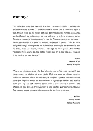 9


INTRODUÇÃO


“Eu sou Ofélia. A mulher na forca. A mulher com seios cortados. A mulher com
excesso de dose SOBRE OS LÁBIOS NEVE a mulher com a cabeça no fogão a
gás. Ontem deixei de me matar. Estou só com meus seios, minhas coxas, meu
ventre. Rebento os instrumentos do meu cativeiro - a cadeira, a mesa, a cama.
Destruo o campo de batalha que foi o meu lar. Escancaro as portas para que o
vento possa entrar e o grito do mundo. Despedaço a janela. Com as mãos
sangrando rasgo as fotografias dos homens que amei e que se serviram de mim
na cama, mesa, na cadeira, no chão. Toco fogo na minha prisão. Atiro minhas
roupas no fogo. Exumo do meu peito o relógio que era o meu coração. Vou para
a rua, vestida em meu sangue.”
                                                                       Ofélia
                                                                Heiner Müler
                                                             Hamlet Máquina


“Arrombo a minha carne lacrada. Quero habitar nas minhas veias, na medida dos
meus ossos, no labirinto do meu crânio. Retiro-me para as minhas vísceras.
Sento-me na minha merda, no meu sangue. N’algum lugar são rompidos ventres
para que eu possa morar na minha merda. N’algum lugar ventres são abertos
para que eu possa estar sozinho com o meu sangue. Meus pensamentos são
chagas em meu cérebro. O meu cérebro é uma cicatriz. Quero ser uma máquina.
Braços para agarrar pernas andar nenhuma dor nenhum pensamento.”


                                                                      Hamlet
                                                                Heiner Müller
                                                             Hamlet Máquina
 