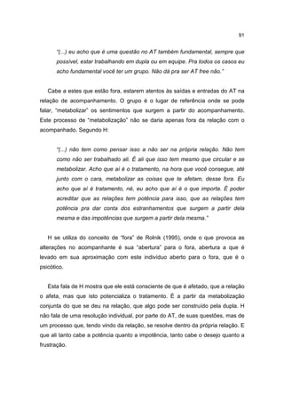 91


       “(...) eu acho que é uma questão no AT também fundamental, sempre que
       possível, estar trabalhando em dupla ou em equipe. Pra todos os casos eu
       acho fundamental você ter um grupo. Não dá pra ser AT free não.”


   Cabe a estes que estão fora, estarem atentos às saídas e entradas do AT na
relação de acompanhamento. O grupo é o lugar de referência onde se pode
falar, “metabolizar” os sentimentos que surgem a partir do acompanhamento.
Este processo de “metabolização” não se daria apenas fora da relação com o
acompanhado. Segundo H:


       “(...) não tem como pensar isso a não ser na própria relação. Não tem
       como não ser trabalhado ali. É ali que isso tem mesmo que circular e se
       metabolizar. Acho que aí é o tratamento, na hora que você consegue, até
       junto com o cara, metabolizar as coisas que te afetam, desse fora. Eu
       acho que aí é tratamento, né, eu acho que aí é o que importa. É poder
       acreditar que as relações tem potência para isso, que as relações tem
       potência pra dar conta dos estranhamentos que surgem a partir dela
       mesma e das impotências que surgem a partir dela mesma.”


   H se utiliza do conceito de “fora” de Rolnik (1995), onde o que provoca as
alterações no acompanhante é sua “abertura” para o fora, abertura a que é
levado em sua aproximação com este indivíduo aberto para o fora, que é o
psicótico.


   Esta fala de H mostra que ele está consciente de que é afetado, que a relação
o afeta, mas que isto potencializa o tratamento. É a partir da metabolização
conjunta do que se deu na relação, que algo pode ser construído pela dupla. H
não fala de uma resolução individual, por parte do AT, de suas questões, mas de
um processo que, tendo vindo da relação, se resolve dentro da própria relação. E
que ali tanto cabe a potência quanto a impotência, tanto cabe o desejo quanto a
frustração.
 