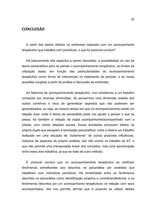 93


CONCLUSÃO


   A partir dos dados obtidos na entrevista realizada com um acompanhante
terapêutico que trabalha com psicóticos, o que foi possível concluir?


   Há basicamente três aspectos a serem discutidos: a possibilidade do uso da
teoria psicanalítica para se pensar o acompanhamento terapêutico, os limites da
utilização   desta,   em   função   das   particularidades   do    acompanhamento
terapêutico como forma de intervenção no tratamento da psicose, e as novas
questões surgidas a partir da análise e discussão da entrevista.


   Ao falarmos de acompanhamento terapêutico, nos remetemos a um trabalho
composto por diversas dimensões. Ao pensarmos uma dimensão isolada das
outras corremos o risco de generalizar aspectos que não poderiam ser
generalizados, ou seja, ao mesmo tempo em que no acompanhamento existe um
relação dual, onde a teoria da psicanálise pode nos ajudar a pensar o que se
passa, há também a relação da dupla acompanhante/acompanhado com a
cidade, com outras relações sociais. Essas atividades provocam efeitos na
própria dupla que escapam à teorização psicanalítica, onde o ideal é um trabalho
realizado em uma situação de “isolamento” de outras possíveis influências,
inclusive de aspectos do próprio analista. Isto não ocorre no trabalho do AT, o
que não permite uma transposição linear dos conceitos, mas uma aproximação
entre estes dois trabalhos, já que se trata de outro método.


   É possível concluir que no acompanhamento terapêutico se verificam
fenômenos semelhantes aos descritos na psicanálise por analistas que
trabalham com indivíduos psicóticos. Há similaridade entre os fenômenos
descritos na psicanálise como identificação projetiva e contratransferência, e os
fenômenos descritos por um acompanhante terapêuticos na relação com seus
acompanhados. Isto nos permite afirmar que é possível se utilizar destes
 