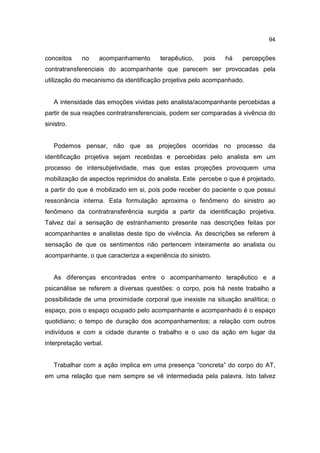 94


conceitos    no    acompanhamento       terapêutico,   pois   há   percepções
contratransferenciais do acompanhante que parecem ser provocadas pela
utilização do mecanismo da identificação projetiva pelo acompanhado.


   A intensidade das emoções vividas pelo analista/acompanhante percebidas a
partir de sua reações contratransferenciais, podem ser comparadas à vivência do
sinistro.


   Podemos pensar, não que as projeções ocorridas no processo da
identificação projetiva sejam recebidas e percebidas pelo analista em um
processo de intersubjetividade, mas que estas projeções provoquem uma
mobilização de aspectos reprimidos do analista. Este percebe o que é projetado,
a partir do que é mobilizado em si, pois pode receber do paciente o que possui
ressonância interna. Esta formulação aproxima o fenômeno do sinistro ao
fenômeno da contratransferência surgida a partir da identificação projetiva.
Talvez daí a sensação de estranhamento presente nas descrições feitas por
acompanhantes e analistas deste tipo de vivência. As descrições se referem à
sensação de que os sentimentos não pertencem inteiramente ao analista ou
acompanhante, o que caracteriza a experiência do sinistro.


   As diferenças encontradas entre o acompanhamento terapêutico e a
psicanálise se referem a diversas questões: o corpo, pois há neste trabalho a
possibilidade de uma proximidade corporal que inexiste na situação analítica; o
espaço, pois o espaço ocupado pelo acompanhante e acompanhado é o espaço
quotidiano; o tempo de duração dos acompanhamentos; a relação com outros
indivíduos e com a cidade durante o trabalho e o uso da ação em lugar da
interpretação verbal.


   Trabalhar com a ação implica em uma presença “concreta” do corpo do AT,
em uma relação que nem sempre se vê intermediada pela palavra. Isto talvez
 