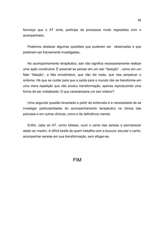 95


favoreça que o AT sinta, participe de processos muito regredidos com o
acompanhado.


   Podemos destacar algumas questões que puderam ser observadas e que
poderiam ser futuramente investigadas.


   No acompanhamento terapêutico, sair não significa necessariamente realizar
uma ação construtiva. É possível se pensar em um sair “fazeção” , como em um
falar “falação”, a fala encobridora, que não diz nada, que visa perpetuar o
sintoma. Há que se cuidar para que a saída para o mundo não se transforme em
uma mera repetição que não produz transformação, apenas reproduzindo uma
forma de ser cristalizada. O que caracterizaria um sair criativo?


   Uma segunda questão levantada a partir da entrevista é a necessidade de se
investigar particularidades do acompanhamento terapêutico na clínica das
psicoses e em outras clínicas, como a da deficiência mental.


   Enfim, cabe ao AT, como Ulisses, ouvir o canto das sereias e permanecer
atado ao mastro. A difícil tarefa de quem trabalha com a loucura: escutar o canto,
acompanhar sereias em sua transformação, sem afogar-se.




                                   FIM
 