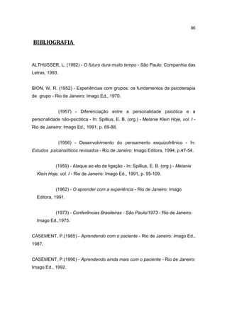 96


BIBLIOGRAFIA


ALTHUSSER, L. (1992) - O futuro dura muito tempo - São Paulo: Companhia das
Letras, 1993.


BION, W. R. (1952) - Experiências com grupos: os fundamentos da psicoterapia
de grupo - Rio de Janeiro: Imago Ed., 1970.


                (1957) - Diferenciação entre a personalidade psicótica e a
personalidade não-psicótica - In: Spillius, E. B. (org.) - Melanie Klein Hoje, vol. I -
Rio de Janeiro: Imago Ed., 1991, p. 69-88.


                (1956) - Desenvolvimento do pensamento esquizofrênico - In:
Estudos psicanalíticos revisados - Rio de Janeiro: Imago Editora, 1994, p.47-54.


            (1959) - Ataque ao elo de ligação - In: Spillius, E. B. (org.) - Melanie
  Klein Hoje, vol. I - Rio de Janeiro: Imago Ed., 1991, p. 95-109.


            (1962) - O aprender com a experiência - Rio de Janeiro: Imago
  Editora, 1991.


            (1973) - Conferências Brasileiras - São Paulo/1973 - Rio de Janeiro:
  Imago Ed.,1975.


CASEMENT, P.(1985) - Aprendendo com o paciente - Rio de Janeiro: Imago Ed.,
1987.


CASEMENT, P.(1990) - Aprendendo ainda mais com o paciente - Rio de Janeiro:
Imago Ed., 1992.
 