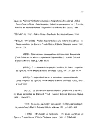 97




Equipe de Acompanhantes terapêuticos do hospital dia A Casa (org.) - A Rua
  Como Espaço Clínico - Coletânea dos trabalhos apresentados no 1- Encontro
 Paulista de Acompanhantes Terapêuticos - São Paulo: Ed. Escuta, 1991.


FERENCZI, S. (1932) - Diário Clínico - São Paulo: Ed. Martins Fontes, 1990.


FREUD, S; (1901 [1905]) - Analisis fragmentario de una histeria (Caso Dora) - In:
  Obras completas de Sigmund Freud - Madrid: Editorial Biblioteca Nueva, 1981,
  p.933-1.001.


           (1910) - Observaciones psicoanaliticas sobre un caso de paranoia
 (Caso Schreber) -In: Obras completas de Sigmund Freud - Madrid: Editorial
 Biblioteca Nueva, 1981, p. 1.487-1.528.


           (1910a) - El porvenir de la terapia psicoanalítica -In: Obras completas
  de Sigmund Freud - Madrid: Editorial Biblioteca Nueva, 1981, p.1.564-1.570.


           (1912) - Consejos al médico en el tratamiento psicoanalítico - In:
  Obras completas de Sigmund Freud - Madrid: Editorial Biblioteca Nueva, 1981,
  p.1654-1660.


            (1912a) - La dinámica de la transferencia (inverti com o de cima) -
In: Obras completas de Sigmund Freud - Madrid: Editorial Biblioteca Nueva,
1981, p.1.648-1655.


           (1914) - Recuerdo, repetición y elaboración - In: Obras completas de
 Sigmund Freud - Madrid: Editorial Biblioteca Nueva, 1981, p.1.683-1688.


             (1914a) - Introduccion al narcisismo - In: Obras completas de
Sigmund Freud - Madrid: Editorial Biblioteca Nueva, 1981, p.2.017-2.033.
 