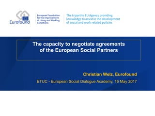 The capacity to negotiate agreements
of the European Social Partners
Christian Welz, Eurofound
ETUC - European Social Dialogue Academy, 16 May 2017
 