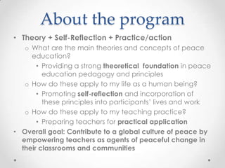 About the program
• Theory + Self-Reflection + Practice/action
o What are the main theories and concepts of peace
education?
• Providing a strong theoretical foundation in peace
education pedagogy and principles
o How do these apply to my life as a human being?
• Promoting self-reflection and incorporation of
these principles into participants’ lives and work
o How do these apply to my teaching practice?
• Preparing teachers for practical application
• Overall goal: Contribute to a global culture of peace by
empowering teachers as agents of peaceful change in
their classrooms and communities
 
