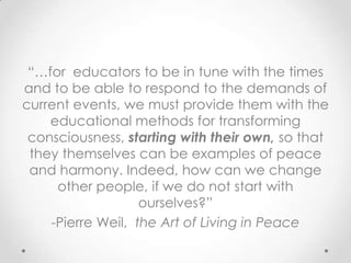“…for educators to be in tune with the times
and to be able to respond to the demands of
current events, we must provide them with the
educational methods for transforming
consciousness, starting with their own, so that
they themselves can be examples of peace
and harmony. Indeed, how can we change
other people, if we do not start with
ourselves?”
-Pierre Weil, the Art of Living in Peace
 