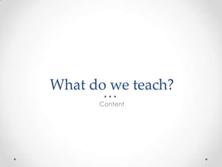 What do we teach?
Content
 