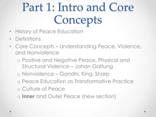 Part 1: Intro and Core
Concepts
• History of Peace Education
• Definitions
• Core Concepts – Understanding Peace, Violence,
and Nonviolence
o Positive and Negative Peace, Physical and
Structural Violence – Johan Galtung
o Nonviolence – Gandhi, King, Sharp
o Peace Education as Transformative Practice
o Culture of Peace
o Inner and Outer Peace (new section)
 