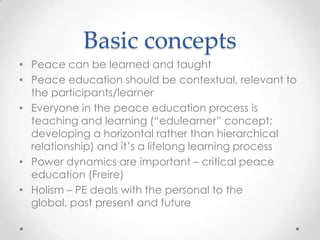 Basic concepts
• Peace can be learned and taught
• Peace education should be contextual, relevant to
the participants/learner
• Everyone in the peace education process is
teaching and learning (“edulearner” concept;
developing a horizontal rather than hierarchical
relationship) and it’s a lifelong learning process
• Power dynamics are important – critical peace
education (Freire)
• Holism – PE deals with the personal to the
global, past present and future
 