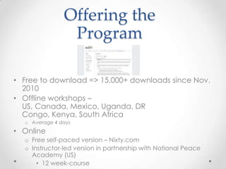 Offering the
Program
• Free to download => 15,000+ downloads since Nov.
2010
• Offline workshops –
US, Canada, Mexico, Uganda, DR
Congo, Kenya, South Africa
o Average 4 days
• Online
o Free self-paced version – Nixty.com
o Instructor-led version in partnership with National Peace
Academy (US)
• 12 week-course
 