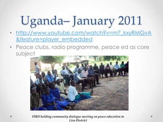 Uganda– January 2011
• http://www.youtube.com/watch?v=m7_kxyRMGvA
&feature=player_embedded
• Peace clubs, radio programme, peace ed as core
subject
FIRD holding community dialogue meeting on peace education in
Lira District
 