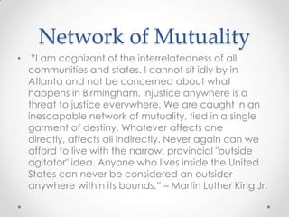 Network of Mutuality
• ”I am cognizant of the interrelatedness of all
communities and states. I cannot sit idly by in
Atlanta and not be concerned about what
happens in Birmingham. Injustice anywhere is a
threat to justice everywhere. We are caught in an
inescapable network of mutuality, tied in a single
garment of destiny. Whatever affects one
directly, affects all indirectly. Never again can we
afford to live with the narrow, provincial "outside
agitator" idea. Anyone who lives inside the United
States can never be considered an outsider
anywhere within its bounds.” – Martin Luther King Jr.
 
