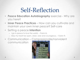Self-Reflection
• Peace Education Autobiography exercise - Why are
you here?
• Inner Peace Practices – How can you cultivate and
maintain your own inner peace? Self-care
• Setting a peace intention
o I go in peace to love the world. – Frank M.
o May my heart be open, clear, wise and courageous. – Karen R.
• Communication – Compassionate/nonviolent
communication
 
