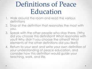 Definitions of Peace
Education
1. Walk around the room and read the various
definitions
2. Stop at the definition that resonates the most with
you.
3. Speak with the other people who stop there. (Why
did you choose this definition? What resonates with
you? Why didn’t you choose the others? What
elements of the other definitions did you like?)
4. Return to your seat and write your own definition of
your understanding of peace education, and
consider how this definition would guide your
teaching, work, and life.
 