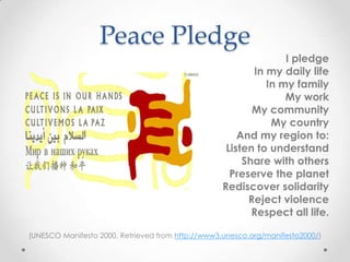 Peace Pledge
I pledge
In my daily life
In my family
My work
My community
My country
And my region to:
Listen to understand
Share with others
Preserve the planet
Rediscover solidarity
Reject violence
Respect all life.
(UNESCO Manifesto 2000, Retrieved from http://www3.unesco.org/manifesto2000/)
 