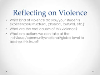 Reflecting on Violence
• What kind of violence do you/your students
experience?(structural, physical, cultural, etc.)
• What are the root causes of this violence?
• What are actions we can take at the
individual/community/national/global level to
address this issue?
 