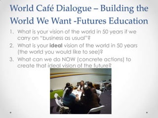 World Café Dialogue – Building the
World We Want -Futures Education
1. What is your vision of the world in 50 years if we
carry on “business as usual”?
2. What is your ideal vision of the world in 50 years
(the world you would like to see)?
3. What can we do NOW (concrete actions) to
create that ideal vision of the future?
 