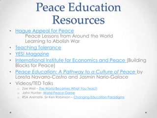 Peace Education
Resources
• Hague Appeal for Peace
Peace Lessons from Around the World
Learning to Abolish War
• Teaching Tolerance
• YES! Magazine
• International Institute for Economics and Peace (Building
Blocks for Peace)
• Peace Education: A Pathway to a Culture of Peace by
Loreta Navarro-Castro and Jasmin Nario-Galace
• Videos/TED Talks
o Zoe Weil – The World Becomes What You Teach
o John Hunter- World Peace Game
o RSA Animate, Sir Ken Robinson – Changing Education Paradigms
 