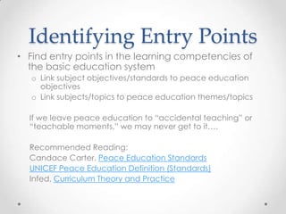Identifying Entry Points
• Find entry points in the learning competencies of
the basic education system
o Link subject objectives/standards to peace education
objectives
o Link subjects/topics to peace education themes/topics
If we leave peace education to “accidental teaching” or
“teachable moments,” we may never get to it….
Recommended Reading:
Candace Carter, Peace Education Standards
UNICEF Peace Education Definition (Standards)
Infed, Curriculum Theory and Practice
 