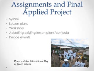 Assignments and Final
Applied Project
• Syllabi
• Lesson plans
• Workshop
• Adapting existing lesson plans/curricula
• Peace events
Peace walk for International Day
of Peace, Liberia
 