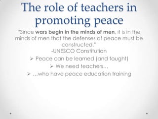 The role of teachers in
promoting peace
“Since wars begin in the minds of men, it is in the
minds of men that the defenses of peace must be
constructed.”
-UNESCO Constitution
 Peace can be learned (and taught)
 We need teachers…
 …who have peace education training
 
