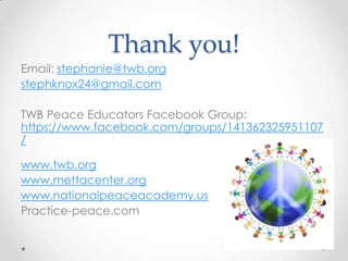 Thank you!
Email: stephanie@twb.org
stephknox24@gmail.com
TWB Peace Educators Facebook Group:
https://www.facebook.com/groups/141362325951107
/
www.twb.org
www.mettacenter.org
www.nationalpeaceacademy.us
Practice-peace.com
 