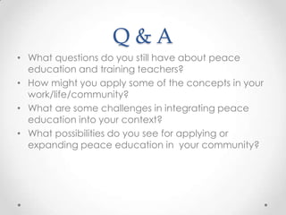 Q & A
• What questions do you still have about peace
education and training teachers?
• How might you apply some of the concepts in your
work/life/community?
• What are some challenges in integrating peace
education into your context?
• What possibilities do you see for applying or
expanding peace education in your community?
 