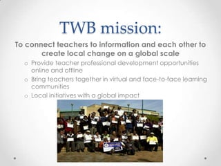 TWB mission:
To connect teachers to information and each other to
create local change on a global scale
o Provide teacher professional development opportunities
online and offline
o Bring teachers together in virtual and face-to-face learning
communities
o Local initiatives with a global impact
 