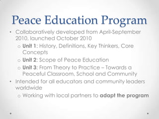 Peace Education Program
• Collaboratively developed from April-September
2010, launched October 2010
o Unit 1: History, Definitions, Key Thinkers, Core
Concepts
o Unit 2: Scope of Peace Education
o Unit 3: From Theory to Practice – Towards a
Peaceful Classroom, School and Community
• Intended for all educators and community leaders
worldwide
o Working with local partners to adapt the program
 