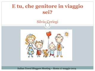 E tu, che genitore in viaggio
sei?
Silvia Ceriegi
Italian Travel Bloggers Meeting – Roma 17 maggio 2014
 