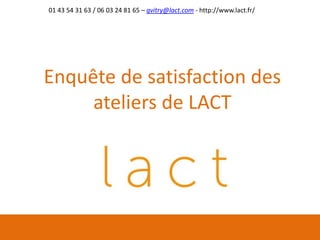 Enquête de satisfaction des
ateliers de LACT
01 43 54 31 63 / 06 03 24 81 65 – gvitry@lact.com - http://www.lact.fr/
 