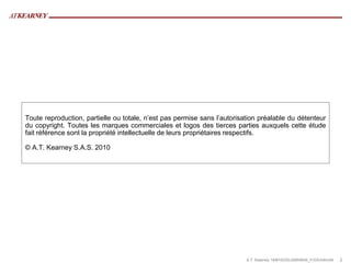 Toute reproduction, partielle ou totale, n’est pas permise sans l’autorisation préalable du détenteur
du copyright. Toutes les marques commerciales et logos des tierces parties auxquels cette étude
fait référence sont la propriété intellectuelle de leurs propriétaires respectifs.

© A.T. Kearney S.A.S. 2010




                                                                          A.T. Kearney 18/#10335/JA855645_F/GS/mfm/04   2
 