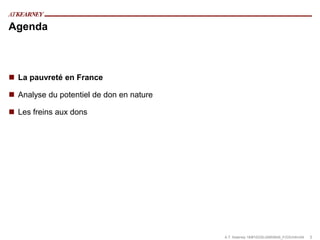 Agenda



 La pauvreté en France

 Analyse du potentiel de don en nature

 Les freins aux dons




                                          A.T. Kearney 18/#10335/JA855645_F/GS/mfm/04   3
 