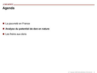 Agenda



 La pauvreté en France

 Analyse du potentiel de don en nature

 Les freins aux dons




                                          A.T. Kearney 18/#10335/JA855645_F/GS/mfm/04   8
 