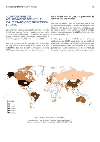 ÉTUDE BIBLIOMÉTRIQUE DE L’INTA 2007-2012

4. CARTOGRAPHIE DES
COLLABORATIONS POTENTIELLES
VIA LES CITATIONS DES PUBLICATIONS
DE L’INTA
Le nombre de citations que reçoit un article peut être
utilisé pour mesurer l’impact de cet article auprès de
la communauté scientiﬁque. Les valeurs de citations
prises en compte dans cette étude correspondent à
une interrogation du WOS du 7 novembre 2012.
Ces informations ont été utilisées afin d’identifier
les pays qui se réfèrent aux travaux de l’INTA et aﬁn
d’identifier des pays ou partenaires avec lesquels
l’INTA pourrait engager des travaux à l’avenir.

12

Sur la période 2007-2012, les 1534 publications de
l’INTA ont reçu 4725 citations.
Les pays européens citant les travaux de l’INTA sont
principalement l’Espagne, la France, l’Allemagne, et le
Royaume- Uni, qui sont par ailleurs les principaux pays
co-publiant avec l’INTA. L’Allemagne fait davantage
référence aux publications de l’INTA qu’elle co-publie
actuellement avec lui.
À noter que la Chine et l’Inde se réfèrent aux
publications de l’INTA plus qu’ils ne co-publient
ensemble. De même, la Turquie ne co-publie pas
actuellement avec l’INTA mais se réfère à plus de 61
publications. Ces citations traduisent des thématiques
de recherche proches et des partenariats potentiels.

Figure 7 : Pays citant les travaux de l’INTA.
Carte réalisée avec Cartes & Données – © Artique. Données Web of Science®,
traitement Agreenium, Agropolis International et Inra 2012, INTA (2007-2012).

 