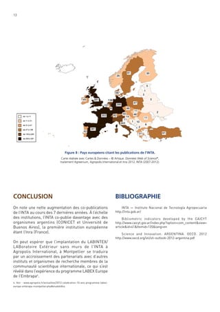 13

Figure 8 : Pays européens citant les publications de l’INTA.
Carte réalisée avec Cartes & Données – © Artique. Données Web of Science®,
traitement Agreenium, Agropolis International et Inra 2012, INTA (2007-2012).

CONCLUSION

BIBLIOGRAPHIE

On note une nette augmentation des co-publications
de l’INTA au cours des 7 dernières années. À l’échelle
des institutions, l’INTA co-publie davantage avec des
organismes argentins (CONICET et Université de
Buenos Aires), la première institution européenne
étant l’Inra (France).

INTA — Instituto Nacional de Tecnología Agropecuaria
http://inta.gob.ar/

On peut espérer que l’implantation du LABINTEX/
LABoratoire Extérieur sans murs de l’INTA à
Agropolis International, à Montpellier se traduira
par un accroissement des partenariats avec d’autres
instituts et organismes de recherche membres de la
communauté scientiﬁque internationale, ce qui s’est
révélé dans l’expérience du programme LABEX Europe
de l’Embrapa4.
4. Voir : www.agropolis.fr/actualites/2012-celebration-10-ans-programme-labexeurope-embrapa-montpellier.php#etudebiblio

Bibliometric indicators developed by the CAICYT
http://www.caicyt.gov.ar/index.php?option=com_content&view=
article&id=41&Itemid=135&lang=en
Science and Innovation: ARGENTINA. OECD. 2012
http://www.oecd.org/sti/sti-outlook-2012-argentina.pdf

 